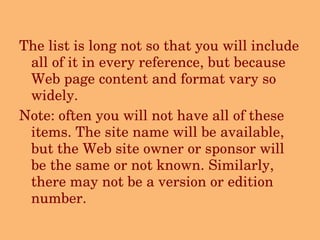 The list is long not so that you will include all of it in every reference, but because Web page content and format vary so widely.   Note: often you will not have all of these items. The site name will be available, but the Web site owner or sponsor will be the same or not known. Similarly, there may not be a version or edition number.     