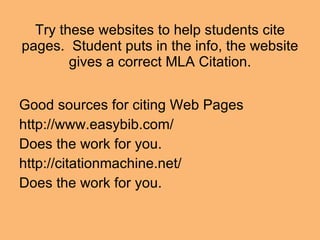 Try these websites to help students cite pages.  Student puts in the info, the website gives a correct MLA Citation. Good sources for citing Web Pages http://www.easybib.com/ Does the work for you. http://citationmachine.net/ Does the work for you.  