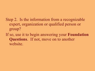 Step 2.  Is the information from a recognizable expert, organization or qualified person or group?  If so, use it to begin answering your  Foundation Questions .  If not, move on to another website. 