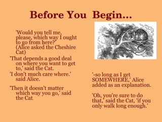 Before You  Begin… 'Would you tell me, please, which way I ought to go from here?' (Alice asked the Cheshire Cat) 'That depends a good deal on where you want to get to,' said the Cat. 'I don't much care where.' said Alice. 'Then it doesn't matter which way you go,' said the Cat .  '-so long as I get SOMEWHERE,' Alice added as an explanation. 'Oh, you're sure to do that,' said the Cat, 'if you only walk long enough.'   
