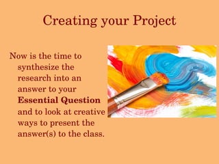 Creating your Project Now is the time to synthesize the research into an answer to your  Essential Question  and to look at creative ways to present the answer(s) to the class.  