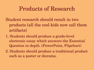Products of Research Student research should result in two products (all the cool kids now call them artifacts)  1. Students should produce a grade-level electronic essay which answers the Essential Question in depth. (PowerPoint, Flipchart) 2. Students should produce a traditional product such as a poster or diorama. 
