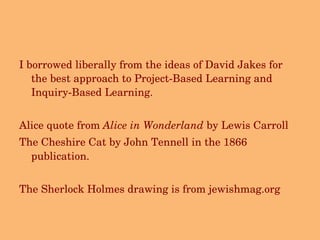 I borrowed liberally from the ideas of David Jakes for the best approach to Project-Based Learning and Inquiry-Based Learning. Alice quote from  Alice in Wonderland  by Lewis Carroll The Cheshire Cat by   John Tennell in the 1866 publication. The Sherlock Holmes drawing is from jewishmag.org 