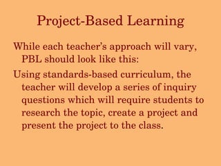 Project-Based Learning While each teacher’s approach will vary, PBL should look like this: Using standards-based curriculum, the teacher will develop a series of inquiry questions which will require students to research the topic, create a project and present the project to the class . 