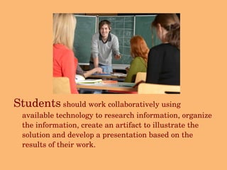Students  should work collaboratively using available technology to research information, organize the information, create an artifact to illustrate the solution and develop a presentation based on the results of their work. 