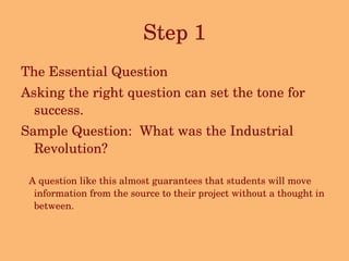 Step 1 The Essential Question Asking the right question can set the tone for success.  Sample Question:  What was the Industrial Revolution? A question like this almost guarantees that students will move information from the source to their project without a thought in between. 