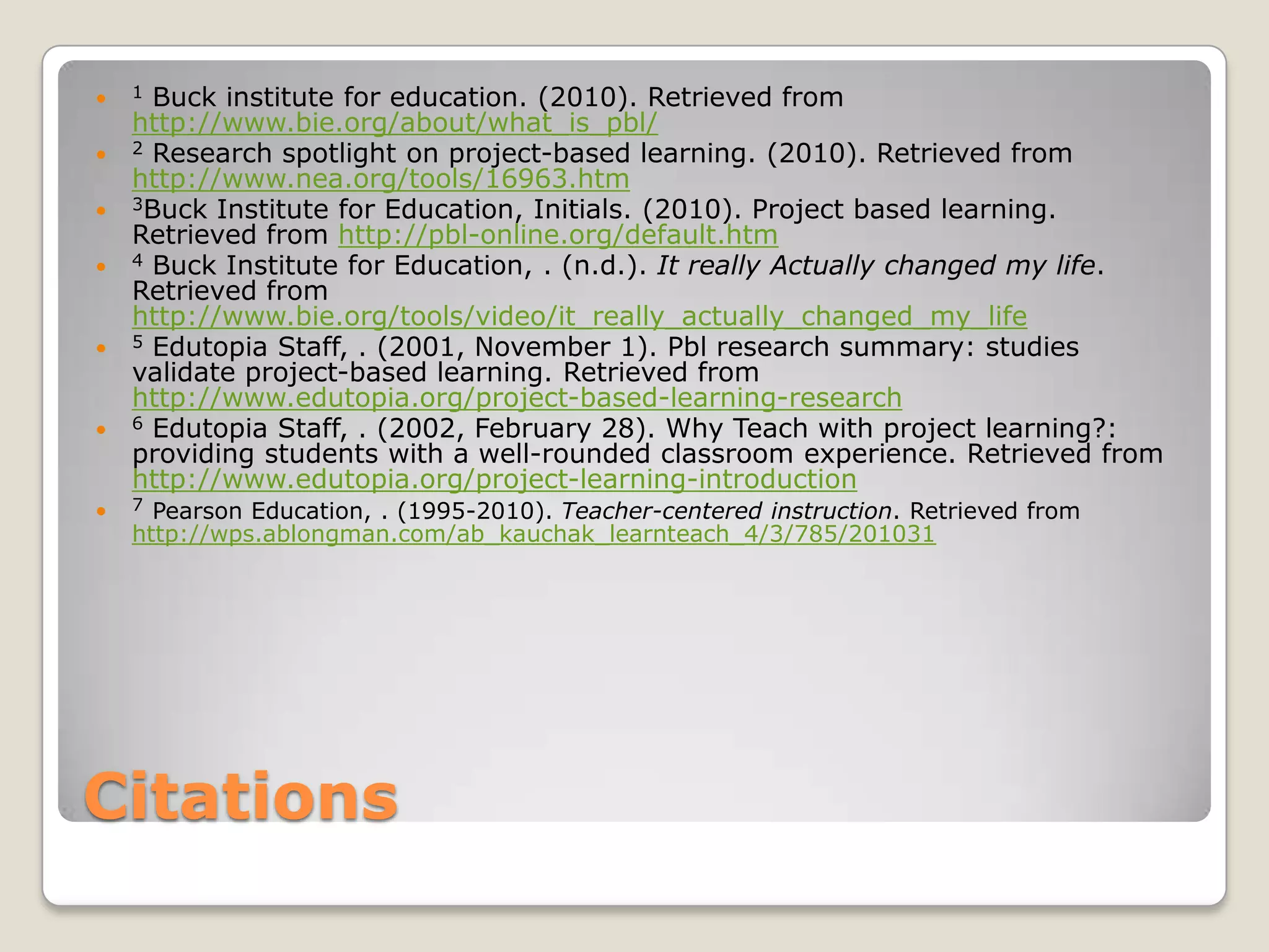 Citations1 Buck institute for education. (2010). Retrieved from http://www.bie.org/about/what_is_pbl/ 2 Research spotlight on project-based learning. (2010). Retrieved from http://www.nea.org/tools/16963.htm 3Buck Institute for Education, Initials. (2010). Project based learning. Retrieved from http://pbl-online.org/default.htm  4 Buck Institute for Education, . (n.d.). It really Actually changed my life. Retrieved from http://www.bie.org/tools/video/it_really_actually_changed_my_life5Edutopia Staff, . (2001, November 1). Pbl research summary: studies validate project-based learning. Retrieved from http://www.edutopia.org/project-based-learning-research  6Edutopia Staff, . (2002, February 28). Why Teach with project learning?: providing students with a well-rounded classroom experience. Retrieved from http://www.edutopia.org/project-learning-introduction  7Pearson Education, . (1995-2010). Teacher-centered instruction. Retrieved from http://wps.ablongman.com/ab_kauchak_learnteach_4/3/785/201031