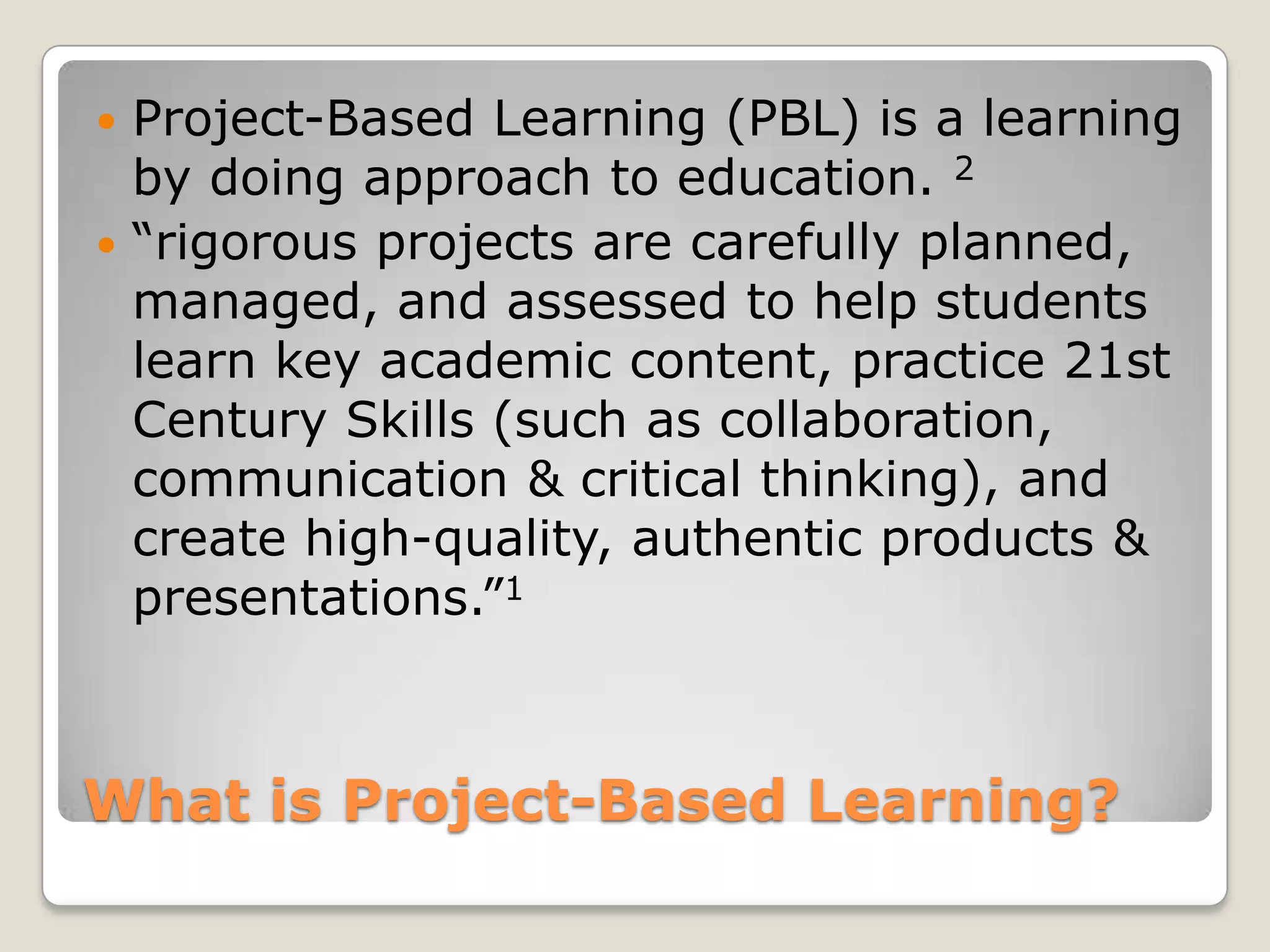 What is Project-Based Learning?Project-Based Learning (PBL) is a learning by doing approach to education. 2“rigorous projects are carefully planned, managed, and assessed to help students learn key academic content, practice 21st Century Skills (such as collaboration, communication & critical thinking), and create high-quality, authentic products & presentations.”1