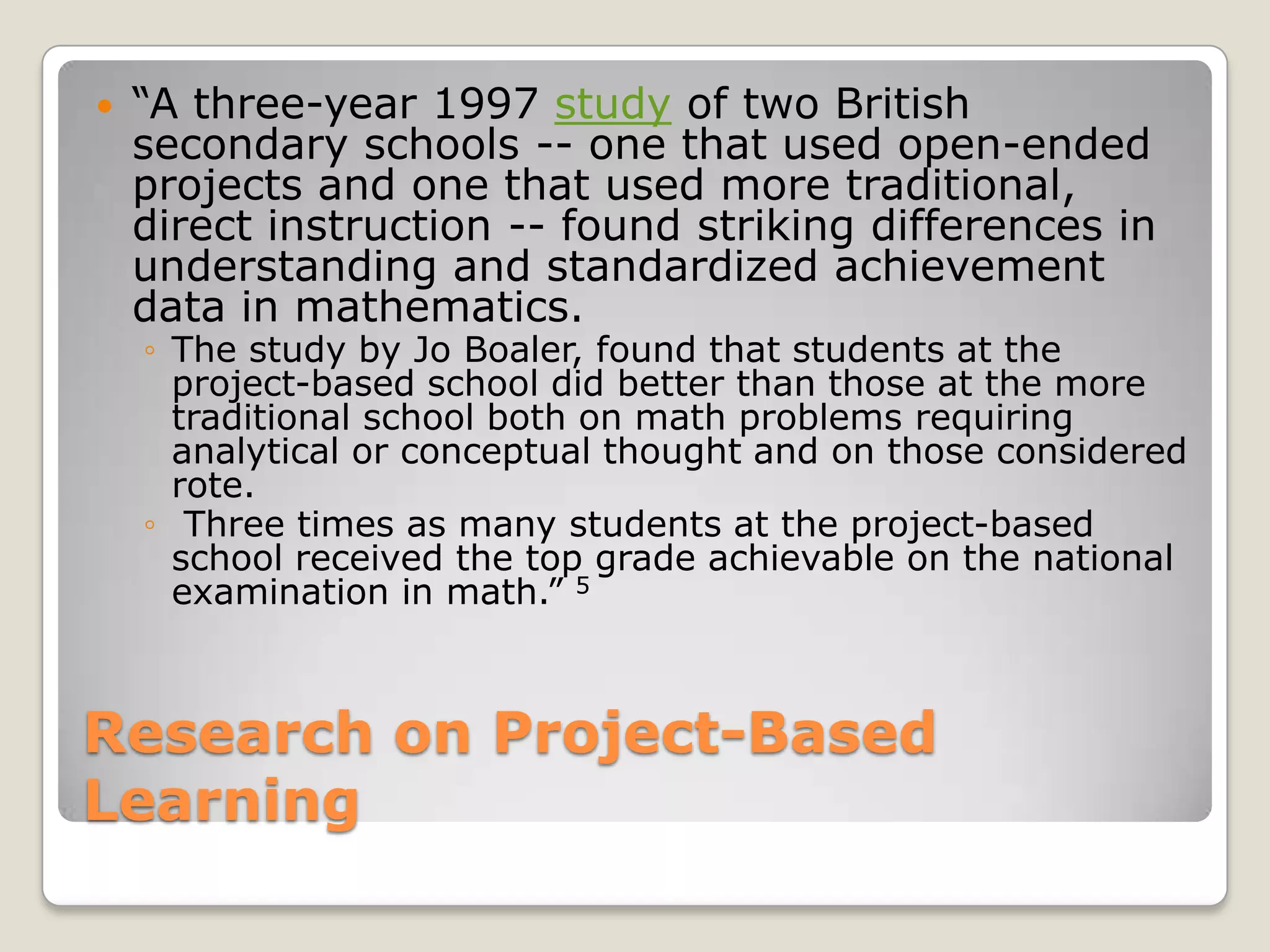 Research on Project-Based Learning“A three-year 1997 study of two British secondary schools -- one that used open-ended projects and one that used more traditional, direct instruction -- found striking differences in understanding and standardized achievement data in mathematics.The study by Jo Boaler, found that students at the project-based school did better than those at the more traditional school both on math problems requiring analytical or conceptual thought and on those considered rote. Three times as many students at the project-based school received the top grade achievable on the national examination in math.” 5