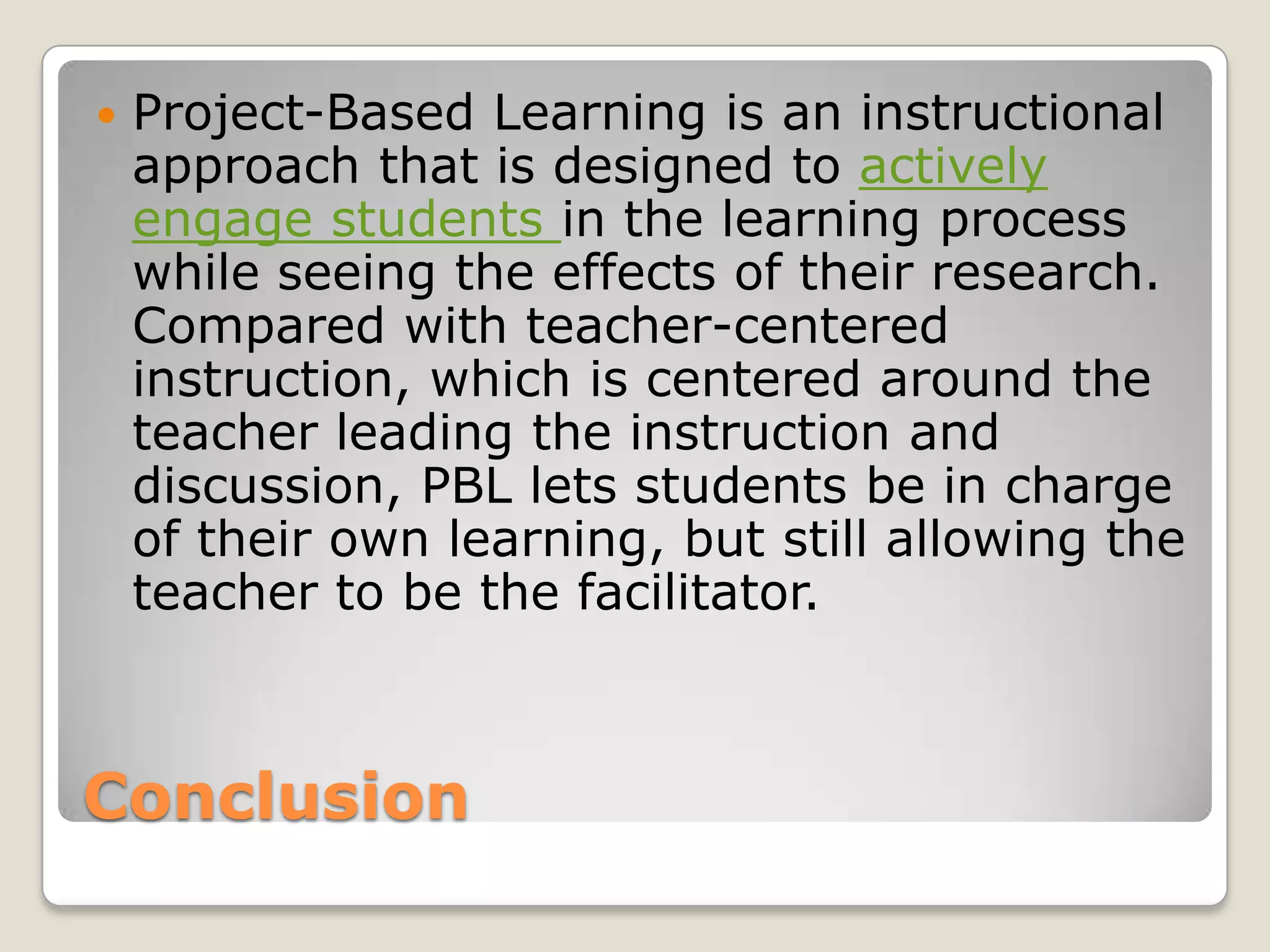 ConclusionProject-Based Learning is an instructional approach that is designed to actively engage students in the learning process while seeing the effects of their research. Compared with teacher-centered instruction, which is centered around the teacher leading the instruction and discussion, PBL lets students be in charge of their own learning, but still allowing the teacher to be the facilitator. 