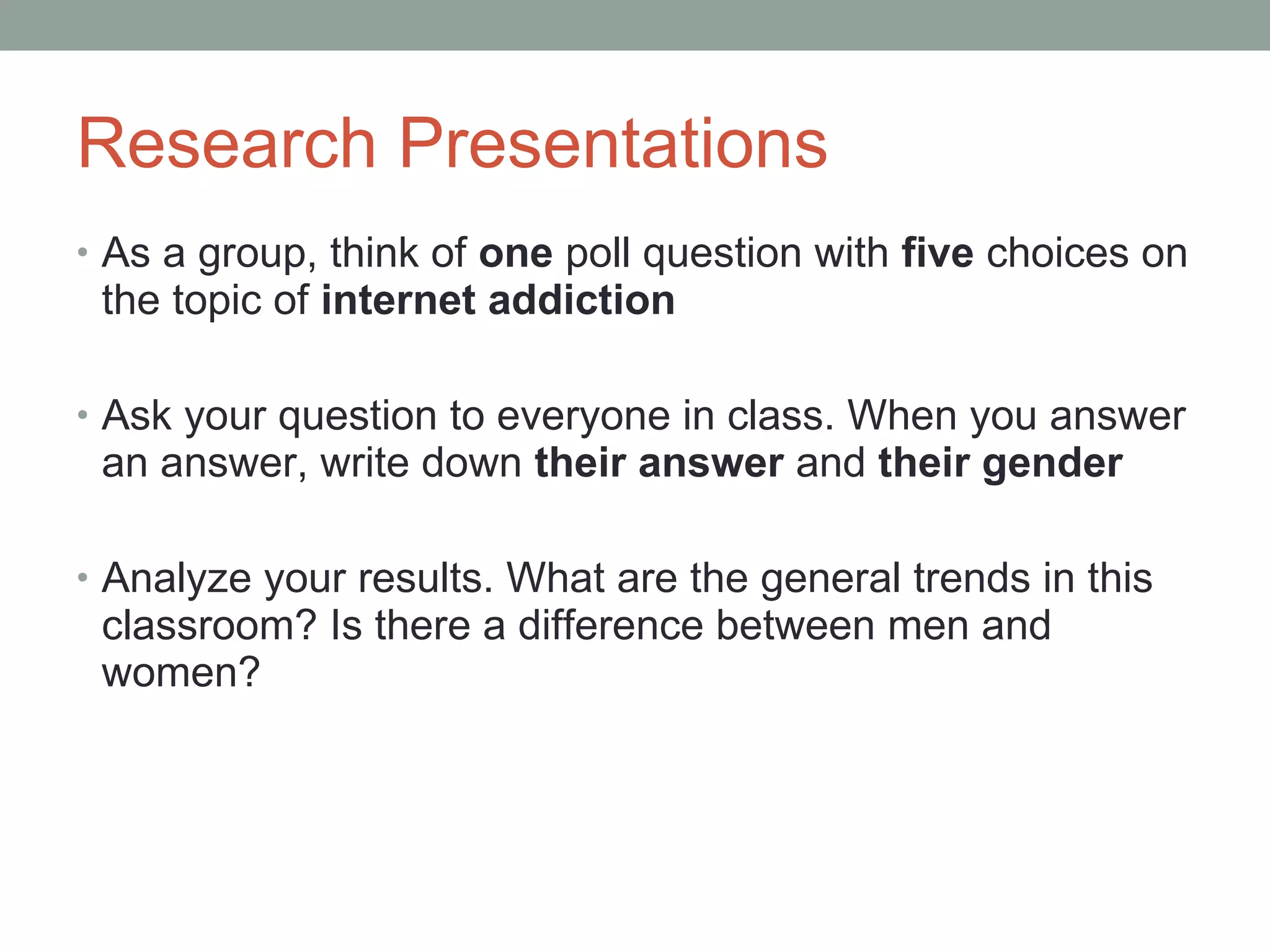 Research Presentations As a group, think of  one  poll question with  five  choices on the topic of  internet addiction Ask your question to everyone in class. When you answer an answer, write down  their answer  and  their gender Analyze your results. What are the general trends in this classroom? Is there a difference between men and women? 