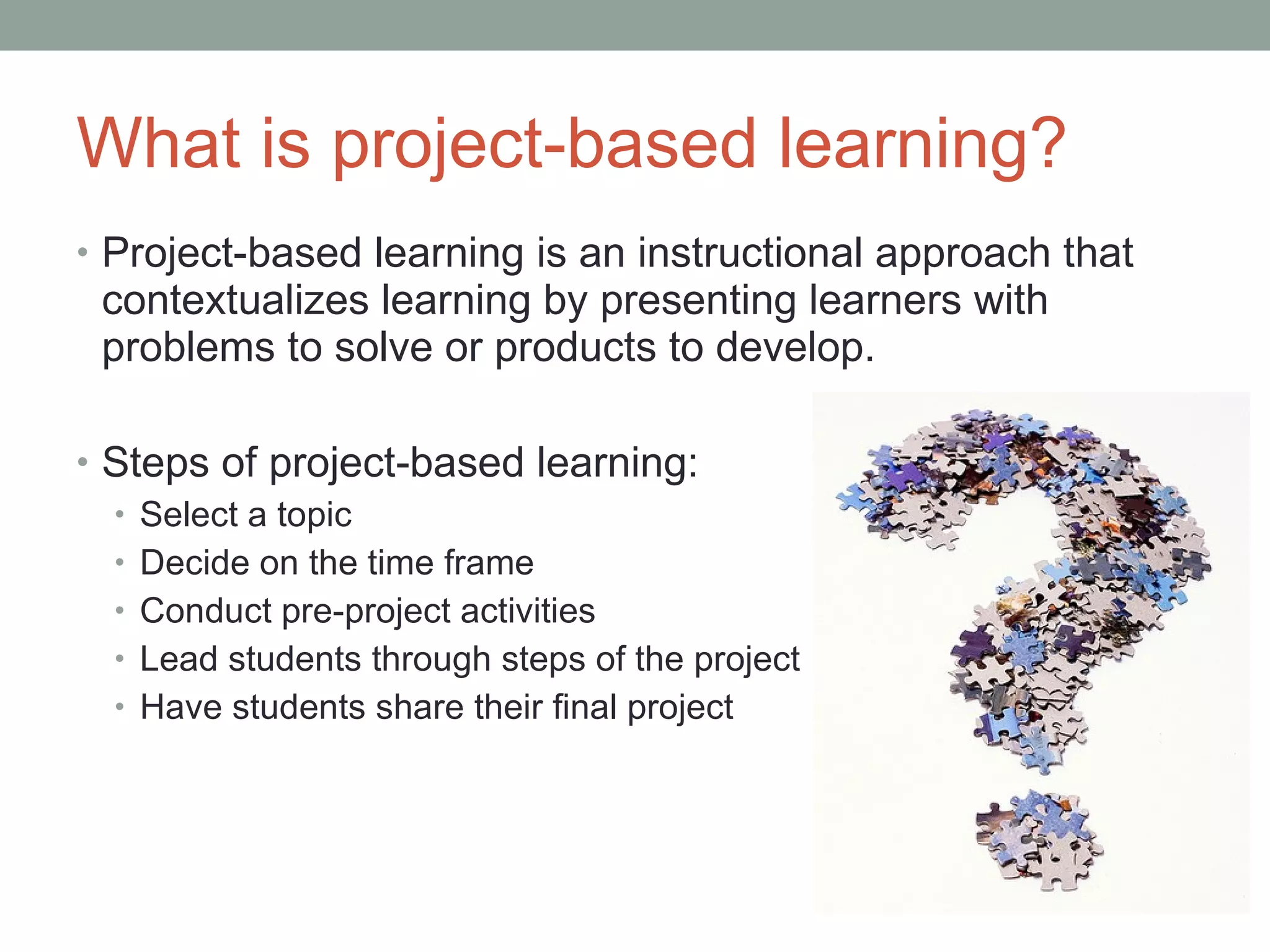 What is project-based learning? Project-based learning is an instructional approach that contextualizes learning by presenting learners with problems to solve or products to develop. Steps of project-based learning: Select a topic Decide on the time frame Conduct pre-project activities Lead students through steps of the project Have students share their final project  