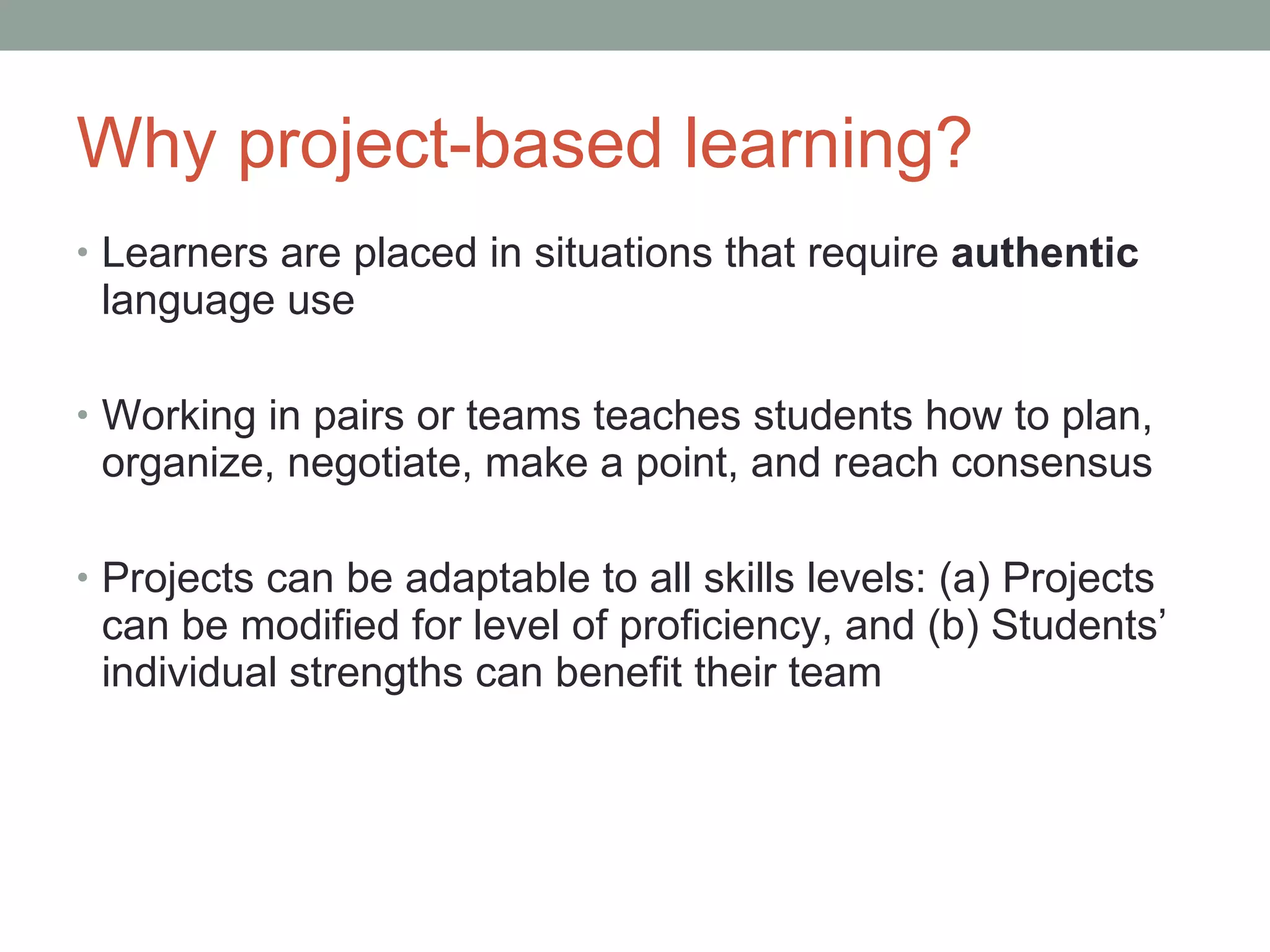 Why project-based learning? Learners are placed in situations that require  authentic  language use Working in pairs or teams teaches students how to plan, organize, negotiate, make a point, and reach consensus Projects can be adaptable to all skills levels: (a) Projects can be modified for level of proficiency, and (b) Students’ individual strengths can benefit their team  