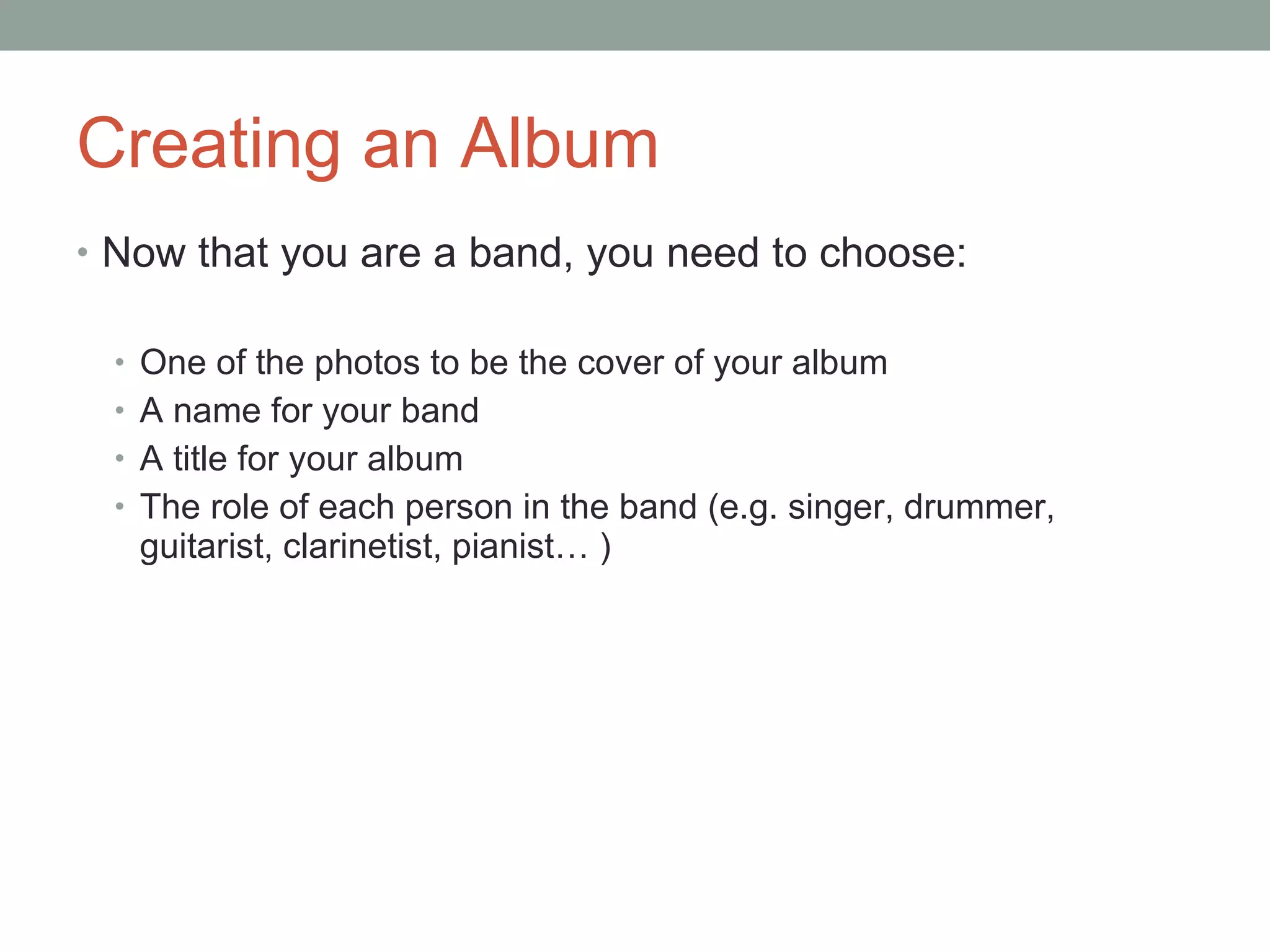 Creating an Album Now that you are a band, you need to choose: One of the photos to be the cover of your album A name for your band A title for your album The role of each person in the band (e.g. singer, drummer, guitarist, clarinetist, pianist… ) 