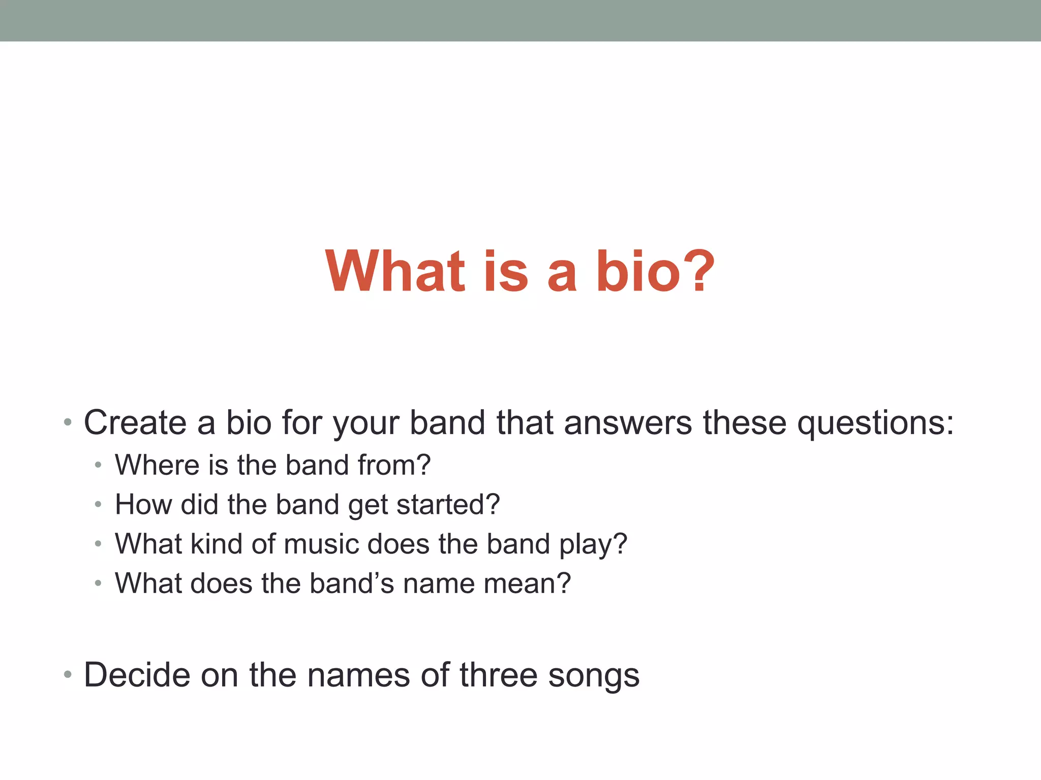 What is a bio? Create a bio for your band that answers these questions: Where is the band from? How did the band get started? What kind of music does the band play? What does the band’s name mean? Decide on the names of three songs 