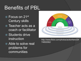 Benefits of PBLFocus on 21st Century skillsTeacher acts as a coach or facilitatorStudents drive instructionAble to solve real problems for communitieshttp://www.flickr.com/photos/actionhero/2474852062/