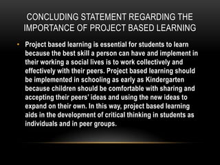 CONCLUDING STATEMENT REGARDING THE
IMPORTANCE OF PROJECT BASED LEARNING
• Project based learning is essential for students to learn
because the best skill a person can have and implement in
their working a social lives is to work collectively and
effectively with their peers. Project based learning should
be implemented in schooling as early as Kindergarten
because children should be comfortable with sharing and
accepting their peers’ ideas and using the new ideas to
expand on their own. In this way, project based learning
aids in the development of critical thinking in students as
individuals and in peer groups.

 