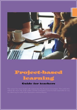 0
Project-based
learning
Guide for teachers
This project has been funded with support from the European Commission. This publication
reflects the views only of the author, and the Commission cannot be held responsible for any
use which may be made of the information contained therein.
 