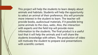 This project will help the students to learn deeply about
animals and habitats. Students will help the opportunity
to select an animal of their preference, this will promote
more interest in the student to learn. The teacher will
provide books, audiovisual materials, if it possible bring
some animals to the class, webs. Also, the interaction
with experts and the field trip will provide more
information to the students. The final product is a useful
tool that it will help the animals and it will share the
students knowledge with others. The production of video
will motivate the student to prepare oral presentations
with scientific content.
 