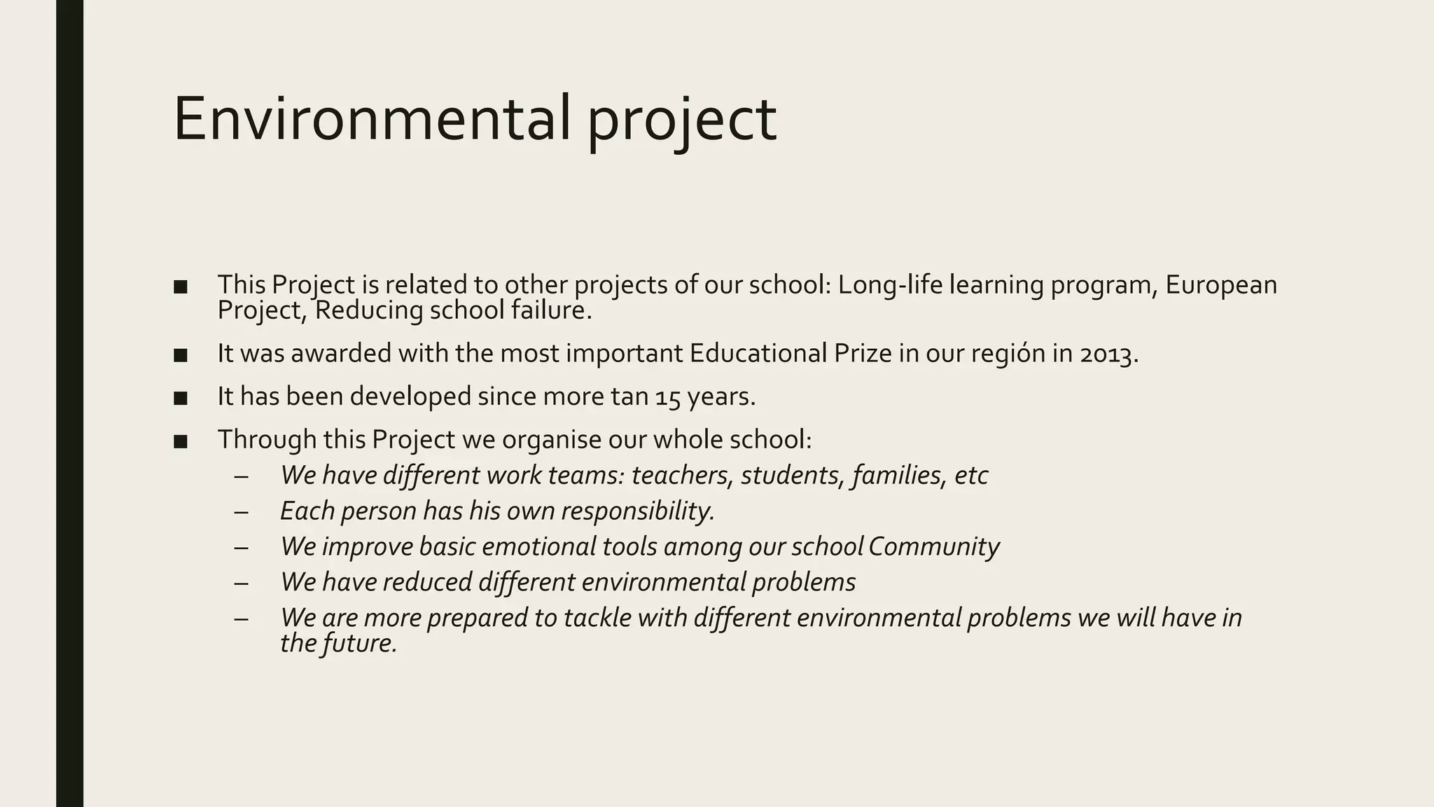 Environmental project
■ This Project is related to other projects of our school: Long-life learning program, European
Project, Reducing school failure.
■ It was awarded with the most important Educational Prize in our región in 2013.
■ It has been developed since more tan 15 years.
■ Through this Project we organise our whole school:
– We have different work teams: teachers, students, families, etc
– Each person has his own responsibility.
– We improve basic emotional tools among our schoolCommunity
– We have reduced different environmental problems
– We are more prepared to tackle with different environmental problems we will have in
the future.
 