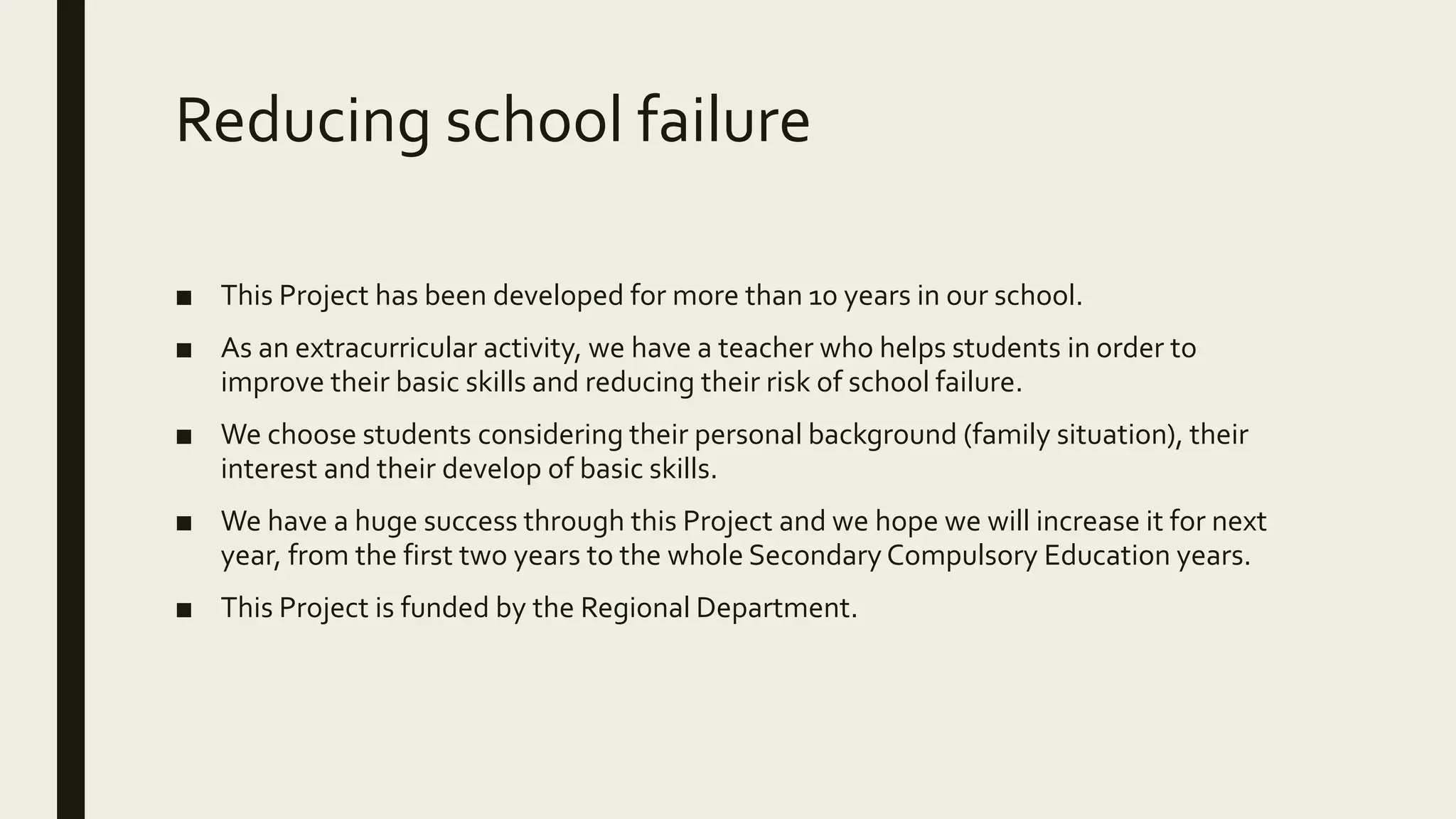 Reducing school failure
■ This Project has been developed for more than 10 years in our school.
■ As an extracurricular activity, we have a teacher who helps students in order to
improve their basic skills and reducing their risk of school failure.
■ We choose students considering their personal background (family situation), their
interest and their develop of basic skills.
■ We have a huge success through this Project and we hope we will increase it for next
year, from the first two years to the whole Secondary Compulsory Education years.
■ This Project is funded by the Regional Department.
 