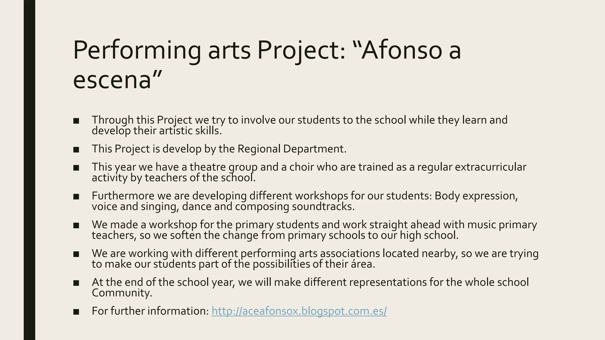 Performing arts Project: “Afonso a
escena”
■ Through this Project we try to involve our students to the school while they learn and
develop their artistic skills.
■ This Project is develop by the Regional Department.
■ This year we have a theatre group and a choir who are trained as a regular extracurricular
activity by teachers of the school.
■ Furthermore we are developing different workshops for our students: Body expression,
voice and singing, dance and composing soundtracks.
■ We made a workshop for the primary students and work straight ahead with music primary
teachers, so we soften the change from primary schools to our high school.
■ We are working with different performing arts associations located nearby, so we are trying
to make our students part of the possibilities of their área.
■ At the end of the school year, we will make different representations for the whole school
Community.
■ For further information: http://aceafonsox.blogspot.com.es/
 