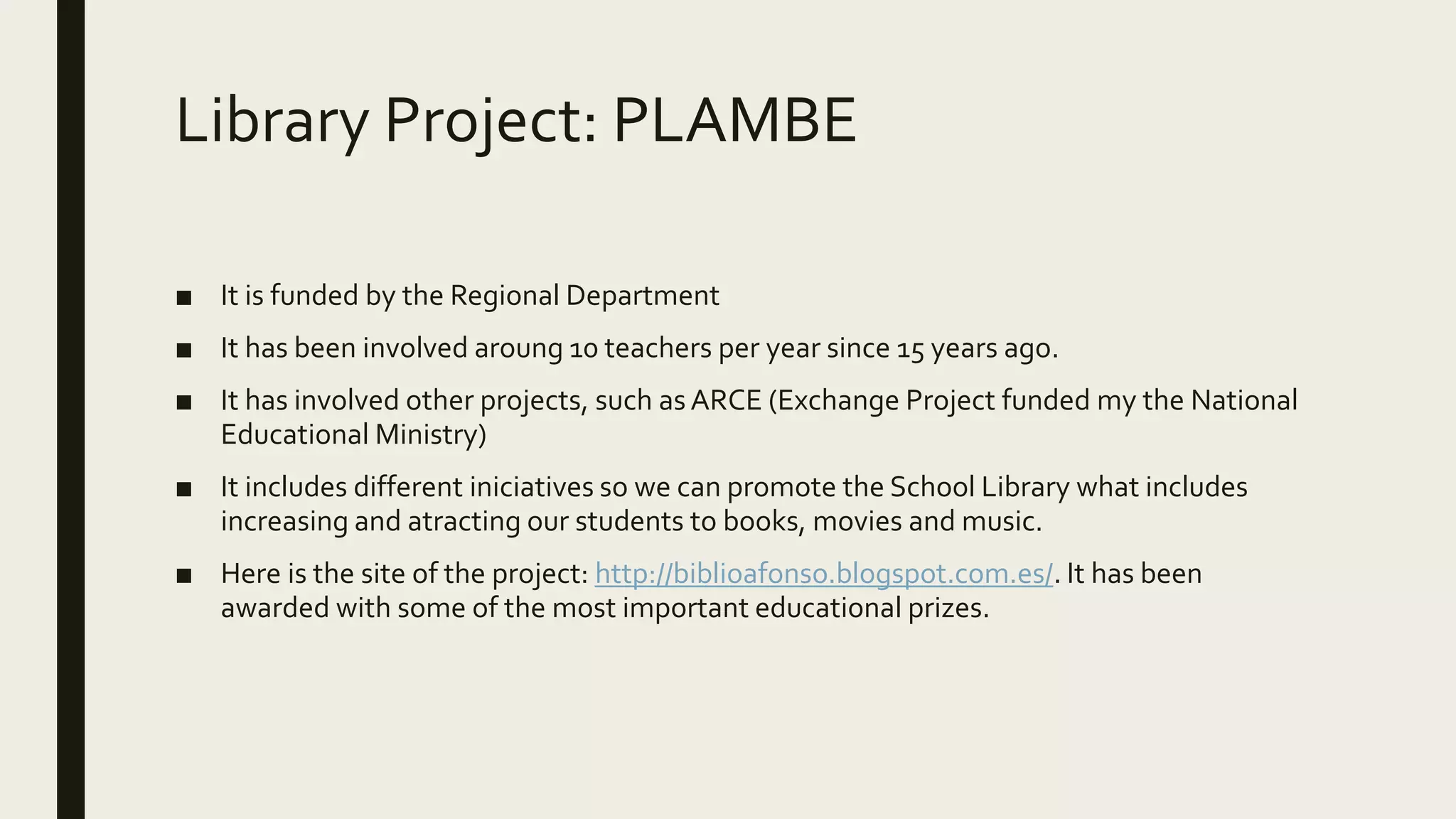 Library Project: PLAMBE
■ It is funded by the Regional Department
■ It has been involved aroung 10 teachers per year since 15 years ago.
■ It has involved other projects, such as ARCE (Exchange Project funded my the National
Educational Ministry)
■ It includes different iniciatives so we can promote the School Library what includes
increasing and atracting our students to books, movies and music.
■ Here is the site of the project: http://biblioafonso.blogspot.com.es/. It has been
awarded with some of the most important educational prizes.
 