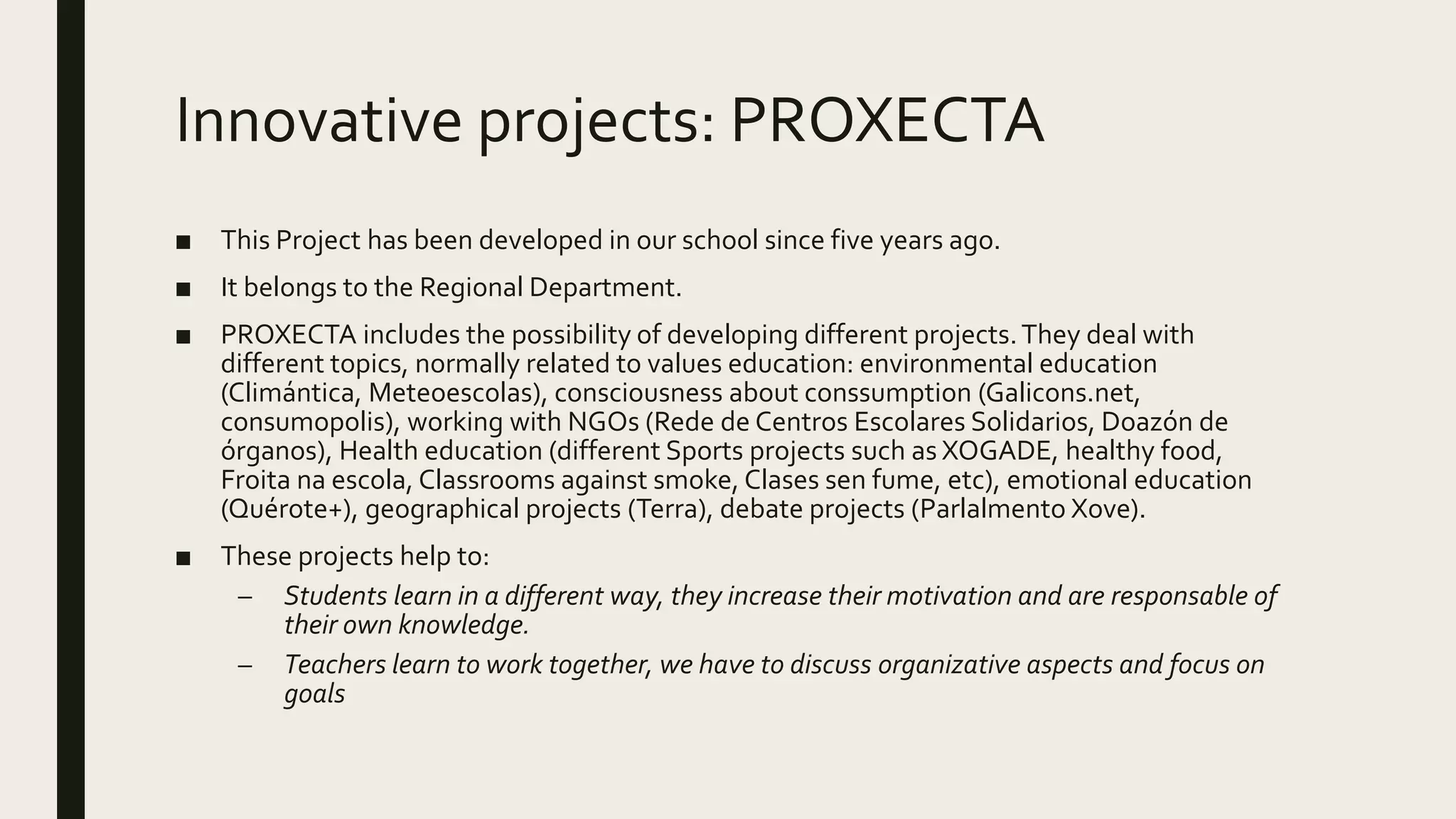 Innovative projects: PROXECTA
■ This Project has been developed in our school since five years ago.
■ It belongs to the Regional Department.
■ PROXECTA includes the possibility of developing different projects.They deal with
different topics, normally related to values education: environmental education
(Climántica, Meteoescolas), consciousness about conssumption (Galicons.net,
consumopolis), working with NGOs (Rede de Centros Escolares Solidarios, Doazón de
órganos), Health education (different Sports projects such as XOGADE, healthy food,
Froita na escola, Classrooms against smoke, Clases sen fume, etc), emotional education
(Quérote+), geographical projects (Terra), debate projects (Parlalmento Xove).
■ These projects help to:
– Students learn in a different way, they increase their motivation and are responsable of
their own knowledge.
– Teachers learn to work together, we have to discuss organizative aspects and focus on
goals
 