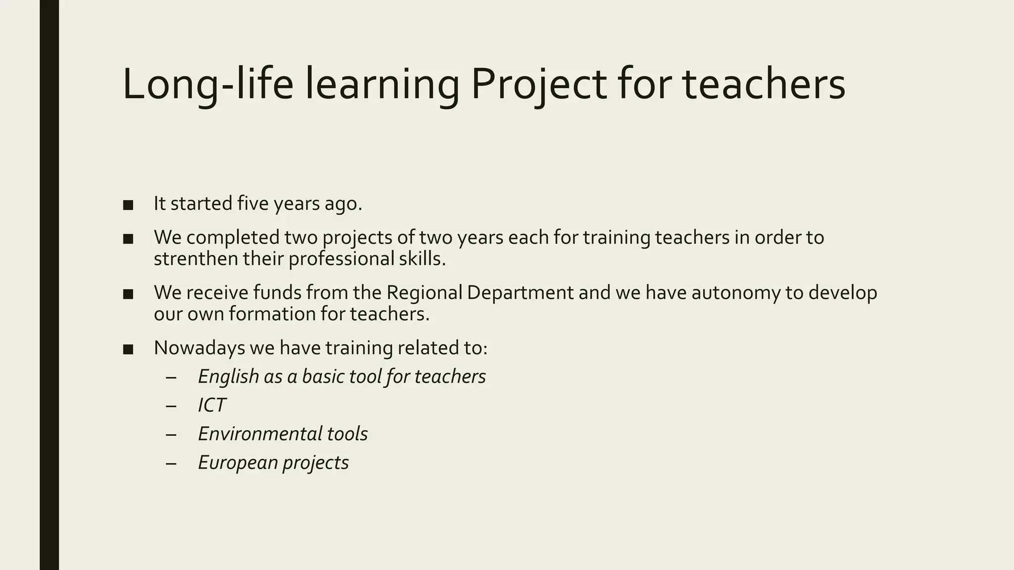 Long-life learning Project for teachers
■ It started five years ago.
■ We completed two projects of two years each for training teachers in order to
strenthen their professional skills.
■ We receive funds from the Regional Department and we have autonomy to develop
our own formation for teachers.
■ Nowadays we have training related to:
– English as a basic tool for teachers
– ICT
– Environmental tools
– European projects
 