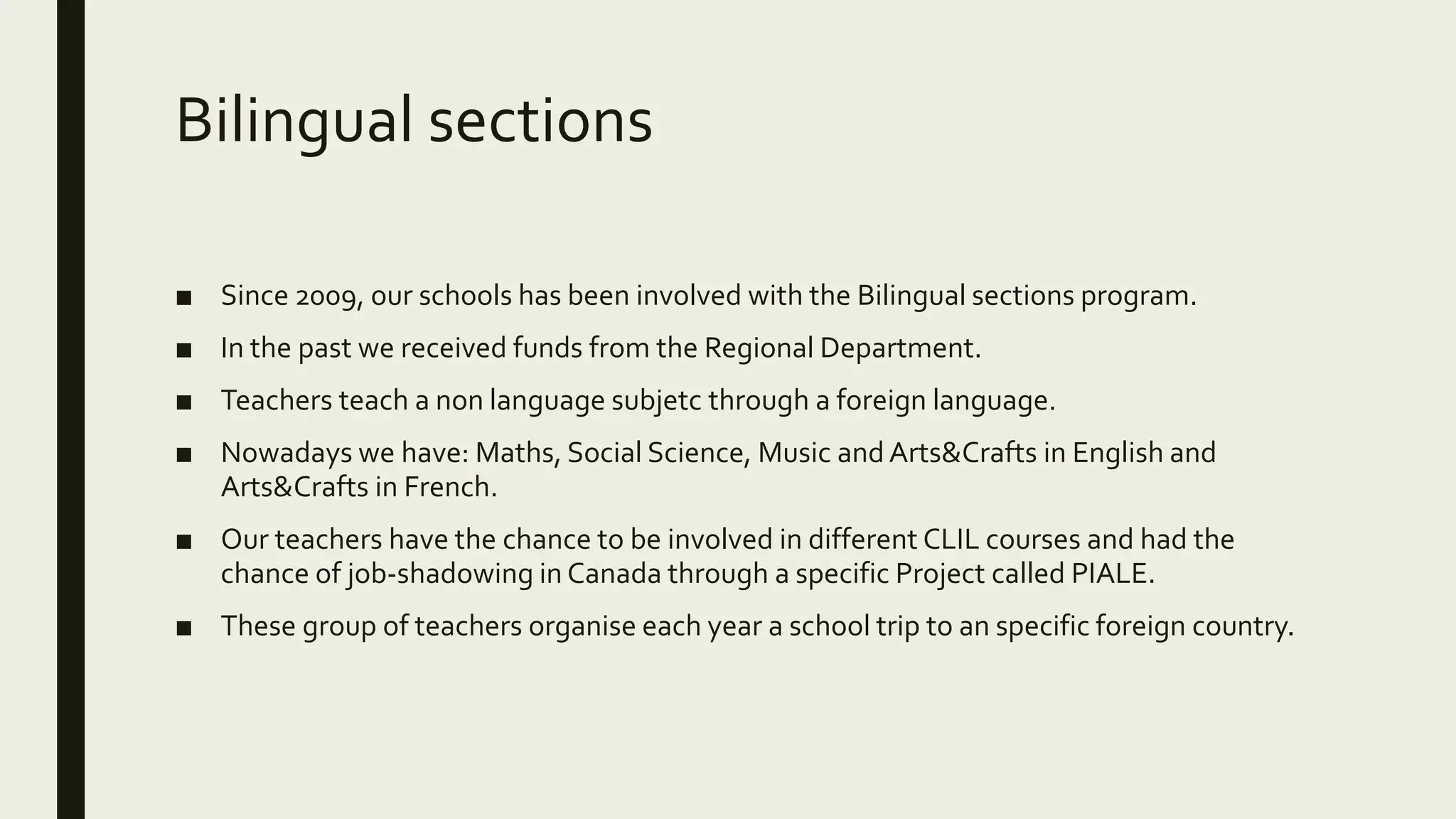 Bilingual sections
■ Since 2009, our schools has been involved with the Bilingual sections program.
■ In the past we received funds from the Regional Department.
■ Teachers teach a non language subjetc through a foreign language.
■ Nowadays we have: Maths, Social Science, Music and Arts&Crafts in English and
Arts&Crafts in French.
■ Our teachers have the chance to be involved in different CLIL courses and had the
chance of job-shadowing in Canada through a specific Project called PIALE.
■ These group of teachers organise each year a school trip to an specific foreign country.
 