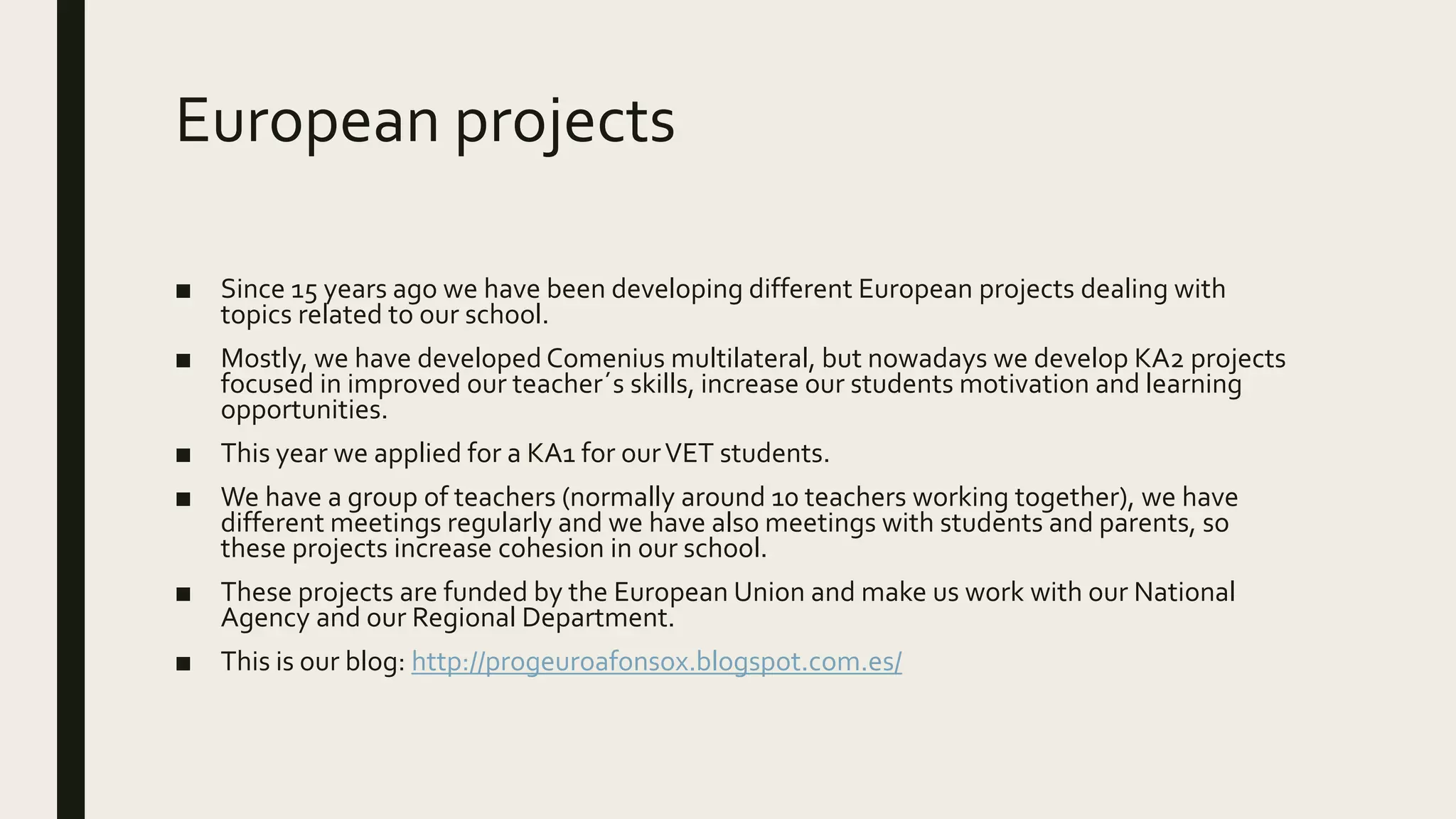 European projects
■ Since 15 years ago we have been developing different European projects dealing with
topics related to our school.
■ Mostly, we have developed Comenius multilateral, but nowadays we develop KA2 projects
focused in improved our teacher´s skills, increase our students motivation and learning
opportunities.
■ This year we applied for a KA1 for ourVET students.
■ We have a group of teachers (normally around 10 teachers working together), we have
different meetings regularly and we have also meetings with students and parents, so
these projects increase cohesion in our school.
■ These projects are funded by the European Union and make us work with our National
Agency and our Regional Department.
■ This is our blog: http://progeuroafonsox.blogspot.com.es/
 