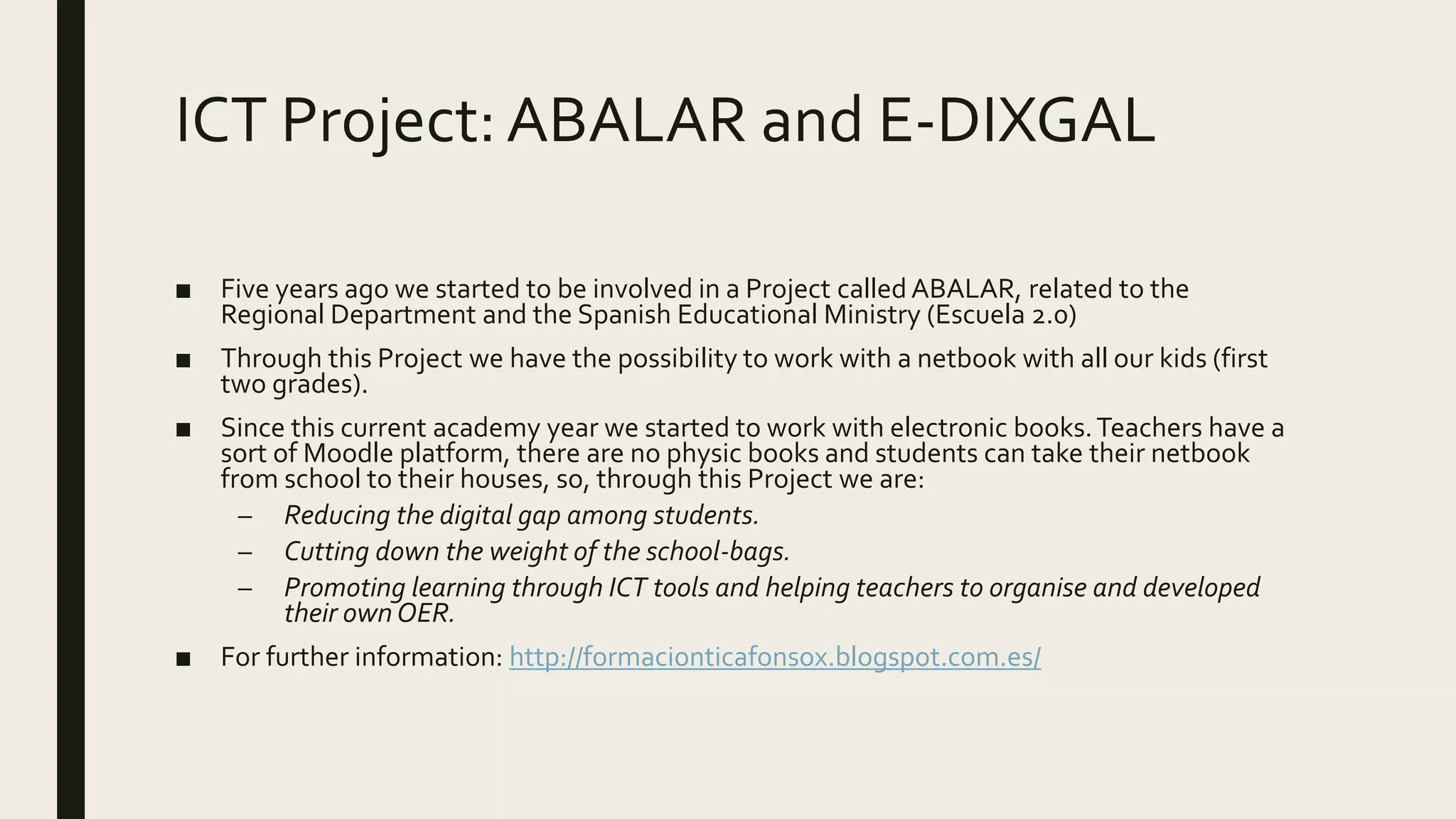 ICT Project:ABALAR and E-DIXGAL
■ Five years ago we started to be involved in a Project calledABALAR, related to the
Regional Department and the Spanish Educational Ministry (Escuela 2.0)
■ Through this Project we have the possibility to work with a netbook with all our kids (first
two grades).
■ Since this current academy year we started to work with electronic books.Teachers have a
sort of Moodle platform, there are no physic books and students can take their netbook
from school to their houses, so, through this Project we are:
– Reducing the digital gap among students.
– Cutting down the weight of the school-bags.
– Promoting learning through ICT tools and helping teachers to organise and developed
their own OER.
■ For further information: http://formacionticafonsox.blogspot.com.es/
 