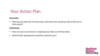 Personally
 What do you take from the discussion and what more would you like to find out or
think about?
Collectively
 How can your course team or subject group make use of these ideas
 What further development would be useful for you?
Your Action Plan
 