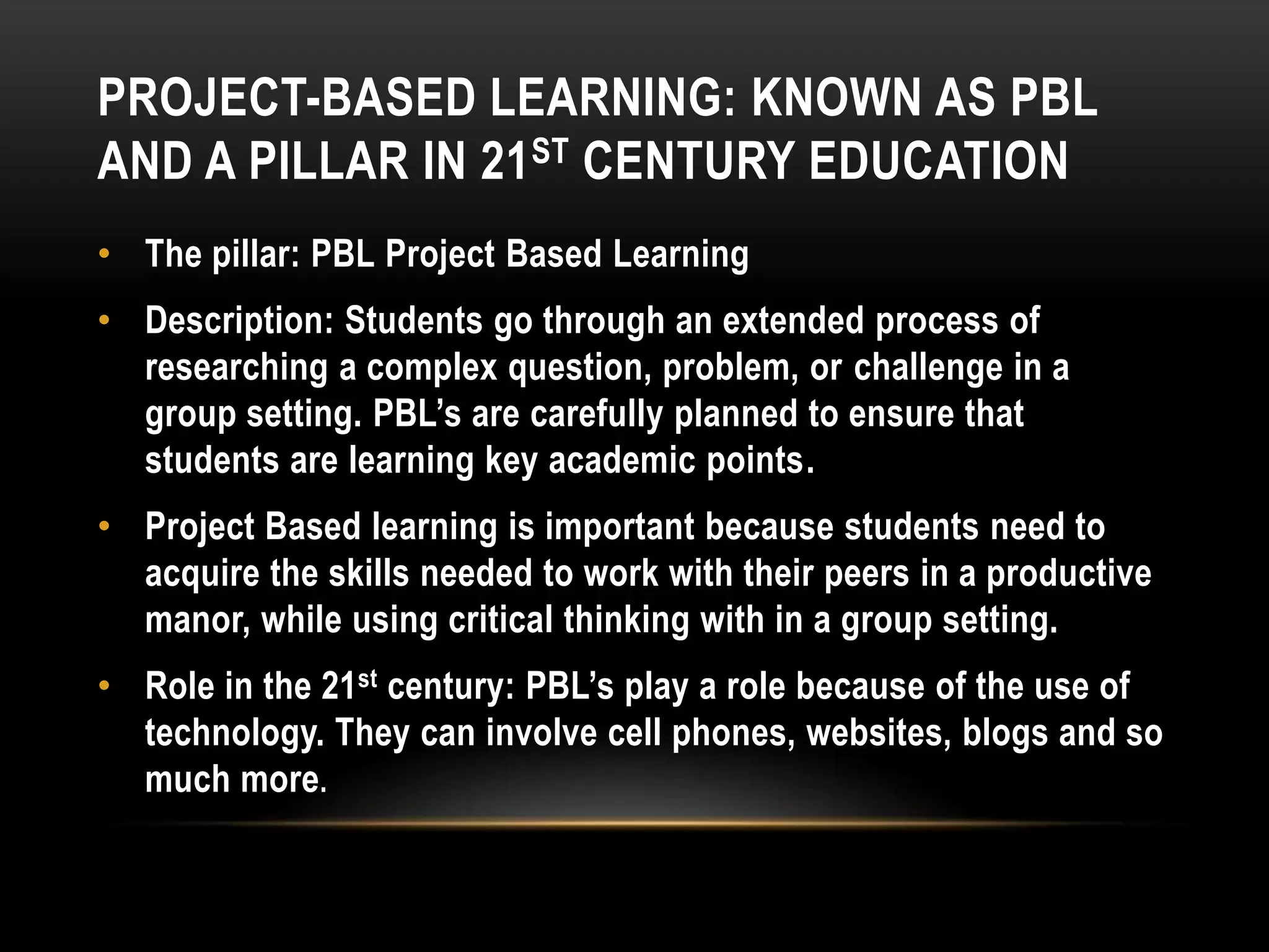 PROJECT-BASED LEARNING: KNOWN AS PBL
AND A PILLAR IN 21 ST CENTURY EDUCATION
• The pillar: PBL Project Based Learning
• Description: Students go through an extended process of
researching a complex question, problem, or challenge in a
group setting. PBL’s are carefully planned to ensure that
students are learning key academic points.
• Project Based learning is important because students need to
acquire the skills needed to work with their peers in a productive
manor, while using critical thinking with in a group setting.
• Role in the 21st century: PBL’s play a role because of the use of
technology. They can involve cell phones, websites, blogs and so
much more.

 