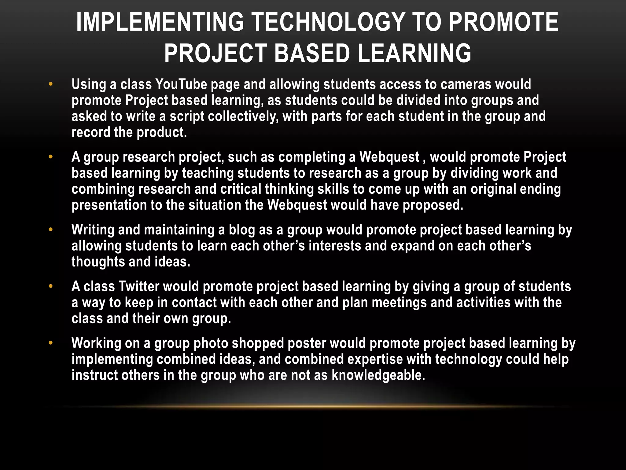 IMPLEMENTING TECHNOLOGY TO PROMOTE
PROJECT BASED LEARNING
•

Using a class YouTube page and allowing students access to cameras would
promote Project based learning, as students could be divided into groups and
asked to write a script collectively, with parts for each student in the group and
record the product.

•

A group research project, such as completing a Webquest , would promote Project
based learning by teaching students to research as a group by dividing work and
combining research and critical thinking skills to come up with an original ending
presentation to the situation the Webquest would have proposed.

•

Writing and maintaining a blog as a group would promote project based learning by
allowing students to learn each other’s interests and expand on each other’s
thoughts and ideas.

•

A class Twitter would promote project based learning by giving a group of students
a way to keep in contact with each other and plan meetings and activities with the
class and their own group.

•

Working on a group photo shopped poster would promote project based learning by
implementing combined ideas, and combined expertise with technology could help
instruct others in the group who are not as knowledgeable.

 