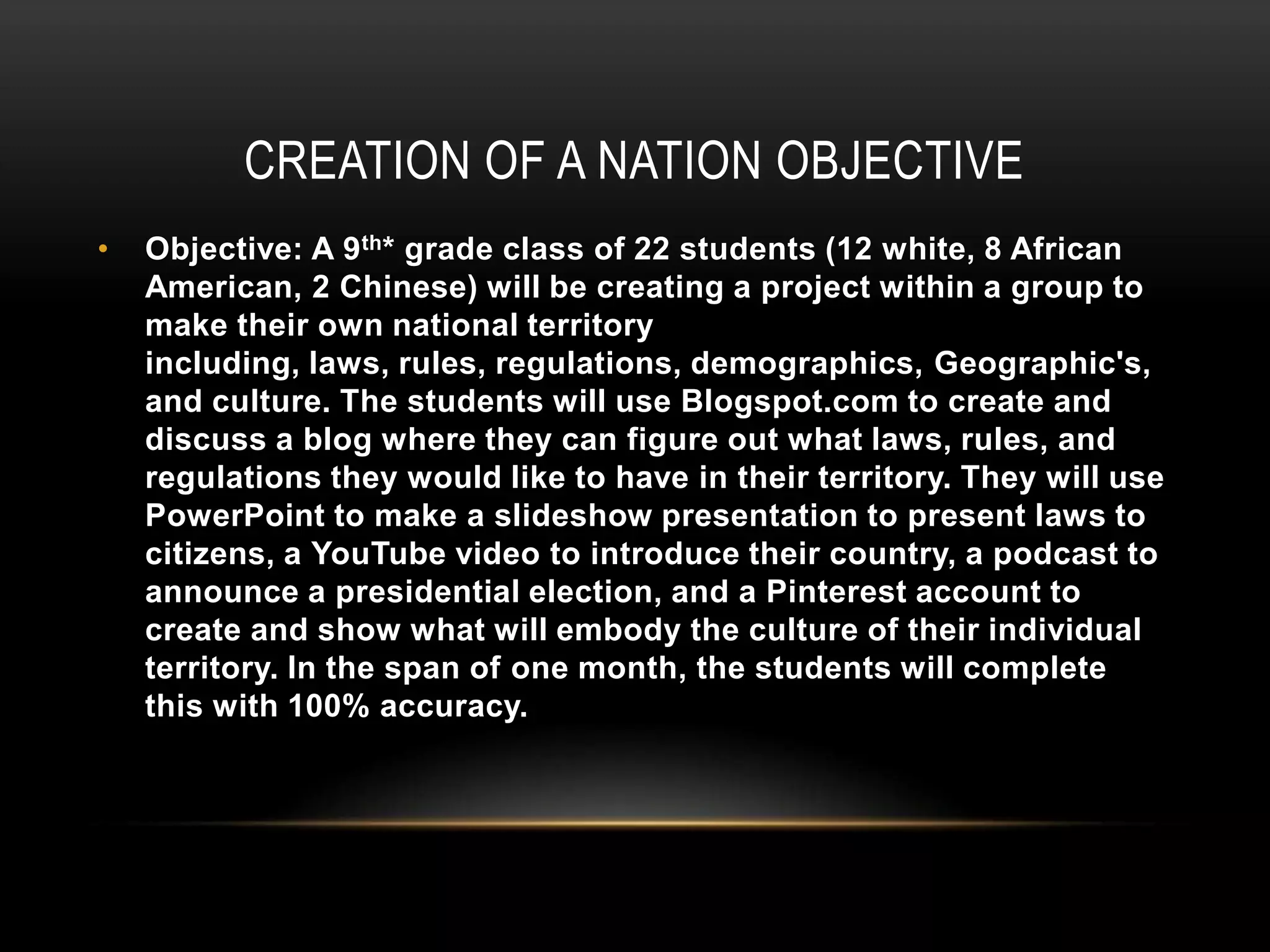 CREATION OF A NATION OBJECTIVE
•

Objective: A 9 th* grade class of 22 students (12 white, 8 African
American, 2 Chinese) will be creating a project within a group to
make their own national territory
including, laws, rules, regulations, demographics, Geographic's,
and culture. The students will use Blogspot.com to create and
discuss a blog where they can figure out what laws, rules, and
regulations they would like to have in their territory. They will use
PowerPoint to make a slideshow presentation to present laws to
citizens, a YouTube video to introduce their country, a podcast to
announce a presidential election, and a Pinterest account to
create and show what will embody the culture of their individual
territory. In the span of one month, the students will complete
this with 100% accuracy.

 