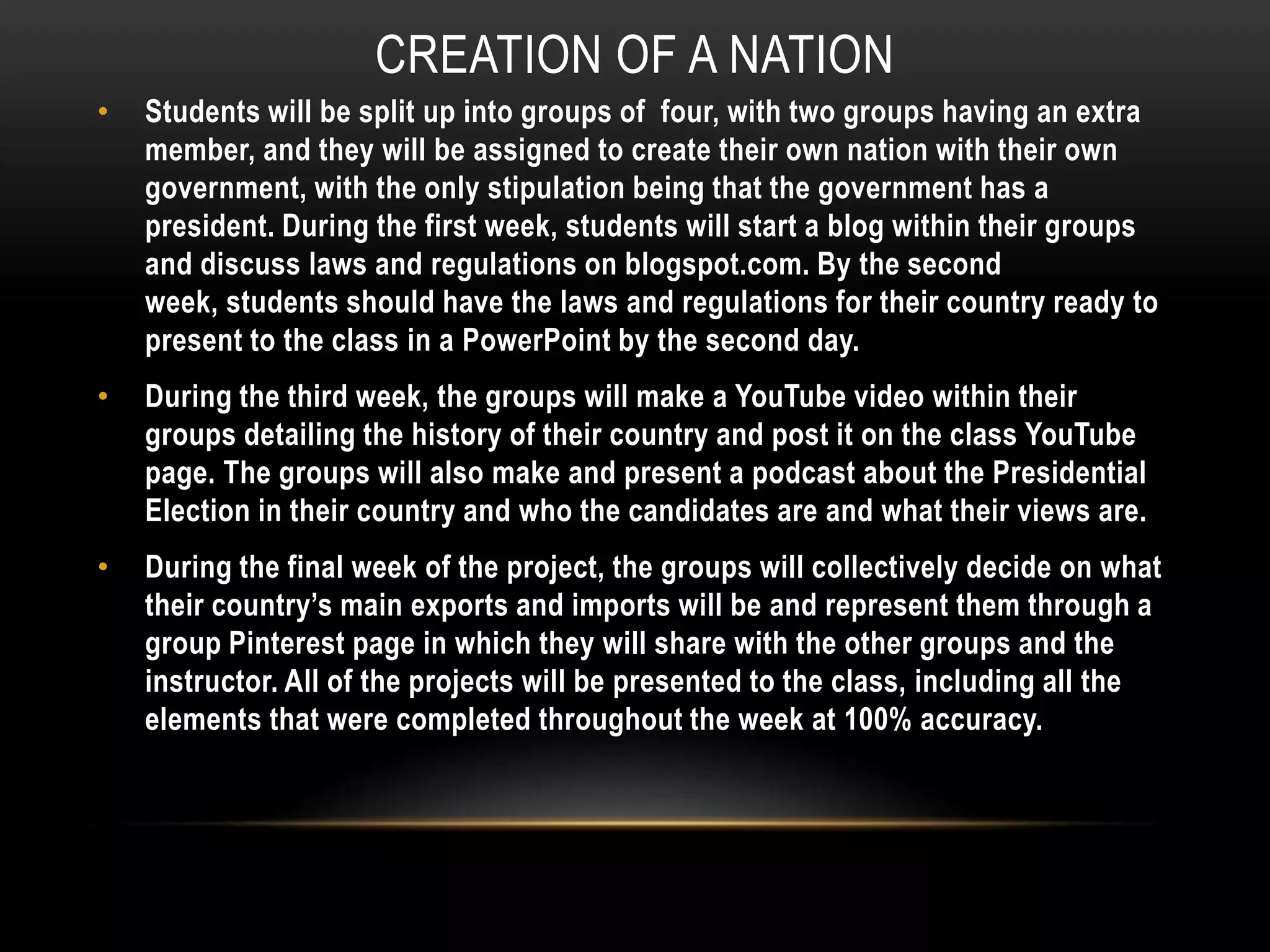 CREATION OF A NATION
•

Students will be split up into groups of four, with two groups having an extra
member, and they will be assigned to create their own nation with their own
government, with the only stipulation being that the government has a
president. During the first week, students will start a blog within their groups
and discuss laws and regulations on blogspot.com. By the second
week, students should have the laws and regulations for their country ready to
present to the class in a PowerPoint by the second day.

•

During the third week, the groups will make a YouTube video within their
groups detailing the history of their country and post it on the class YouTube
page. The groups will also make and present a podcast about the Presidential
Election in their country and who the candidates are and what their views are.

•

During the final week of the project, the groups will collectively decide on what
their country’s main exports and imports will be and represent them through a
group Pinterest page in which they will share with the other groups and the
instructor. All of the projects will be presented to the class, including all the
elements that were completed throughout the week at 100% accuracy.

 