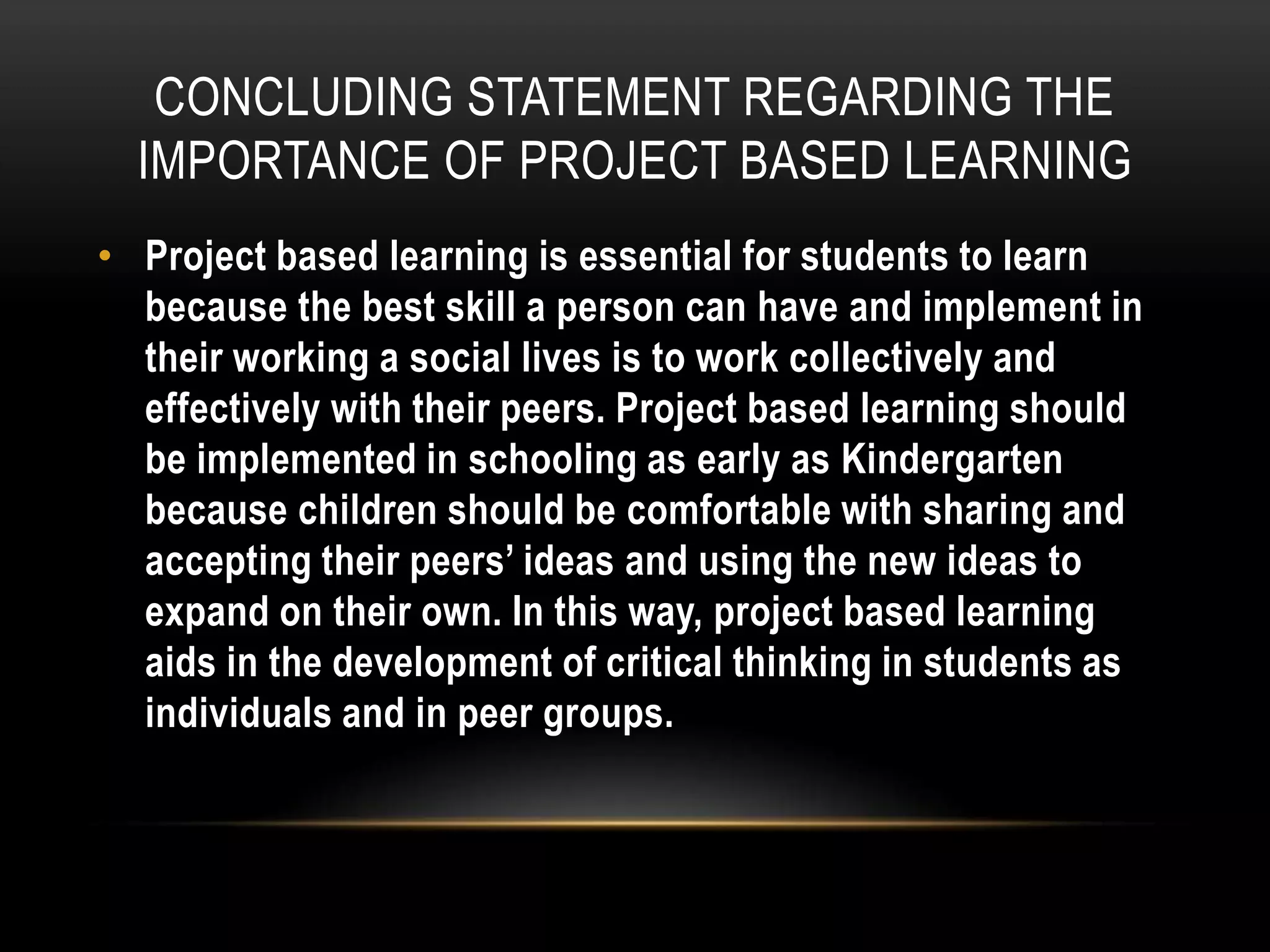 CONCLUDING STATEMENT REGARDING THE
IMPORTANCE OF PROJECT BASED LEARNING
• Project based learning is essential for students to learn
because the best skill a person can have and implement in
their working a social lives is to work collectively and
effectively with their peers. Project based learning should
be implemented in schooling as early as Kindergarten
because children should be comfortable with sharing and
accepting their peers’ ideas and using the new ideas to
expand on their own. In this way, project based learning
aids in the development of critical thinking in students as
individuals and in peer groups.

 