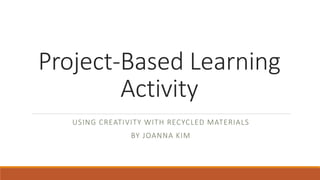 Project-Based Learning
Activity
USING CREATIVITY WITH RECYCLED MATERIALS
BY JOANNA KIM
 