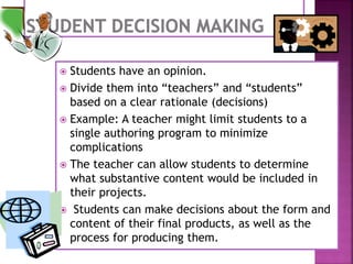  Students have an opinion.
 Divide them into “teachers” and “students”
based on a clear rationale (decisions)
 Example: A teacher might limit students to a
single authoring program to minimize
complications
 The teacher can allow students to determine
what substantive content would be included in
their projects.
 Students can make decisions about the form and
content of their final products, as well as the
process for producing them.
 