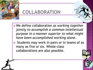  We define collaboration as working together
jointly to accomplish a common intellectual
purpose in a manner superior to what might
have been accomplished working alone.
 Students may work in pairs or in teams of as
many as five or six. Whole-class
collaborations are also possible.
 