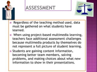  Regardless of the teaching method used, data
must be gathered on what students have
learned.
 When using project-based multimedia learning,
teachers face additional assessment challenges
because multimedia products by themselves do
not represent a full picture of student learning.
 Students are gaining content information,
becoming better team members, solving
problems, and making choices about what new
information to show in their presentations.
 