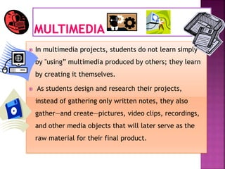  In multimedia projects, students do not learn simply
by "using” multimedia produced by others; they learn
by creating it themselves.
 As students design and research their projects,
instead of gathering only written notes, they also
gather—and create—pictures, video clips, recordings,
and other media objects that will later serve as the
raw material for their final product.
 