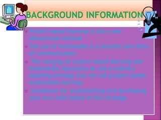  Project-based learning is not a new
educational method.
 The use of multimedia is a dynamic new form
of communication.
 The merging of project-based learning and
multimedia represents an extra ordinary
teaching strategy that we call project-based
multimedia learning.
 Guidelines for implementing and developing
your own units based on this strategy.
 