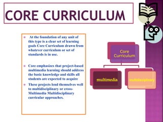  At the foundation of any unit of
this type is a clear set of learning
goals Core Curriculum drawn from
whatever curriculum or set of
standards is in use.
 Core emphasizes that project-based
multimedia learning should address
the basic knowledge and skills all
students are expected to acquire
 These projects lend themselves well
to multidisciplinary or cross-
Multimedia Multidisciplinary
curricular approaches.
Core
Curriculum
multimedia multidisciplinary
 