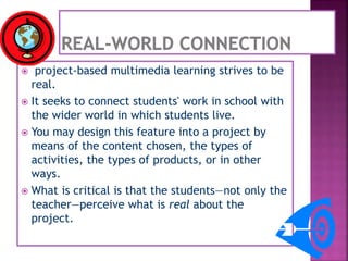  project-based multimedia learning strives to be
real.
 It seeks to connect students' work in school with
the wider world in which students live.
 You may design this feature into a project by
means of the content chosen, the types of
activities, the types of products, or in other
ways.
 What is critical is that the students—not only the
teacher—perceive what is real about the
project.
 