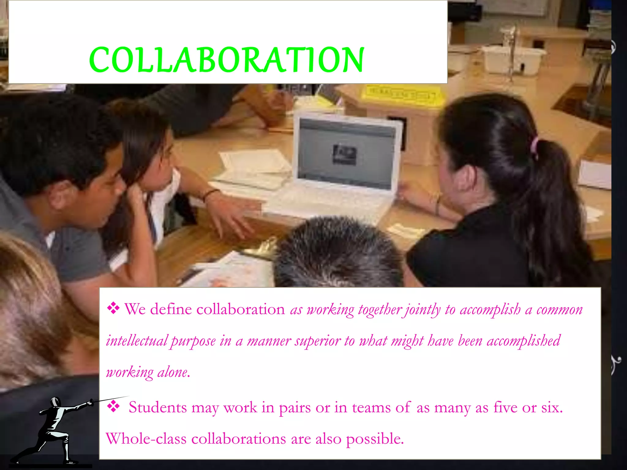 COLLABORATION
 We define collaboration as working together jointly to accomplish a common
intellectual purpose in a manner superior to what might have been accomplished
working alone.
 Students may work in pairs or in teams of as many as five or six.
Whole-class collaborations are also possible.
 