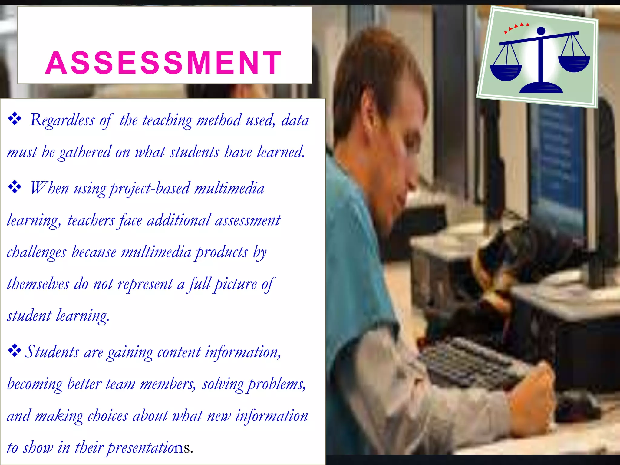 ASSESSMENT
 Regardless of the teaching method used, data
must be gathered on what students have learned.
 When using project-based multimedia
learning, teachers face additional assessment
challenges because multimedia products by
themselves do not represent a full picture of
student learning.
Students are gaining content information,
becoming better team members, solving problems,
and making choices about what new information
to show in their presentations.
 