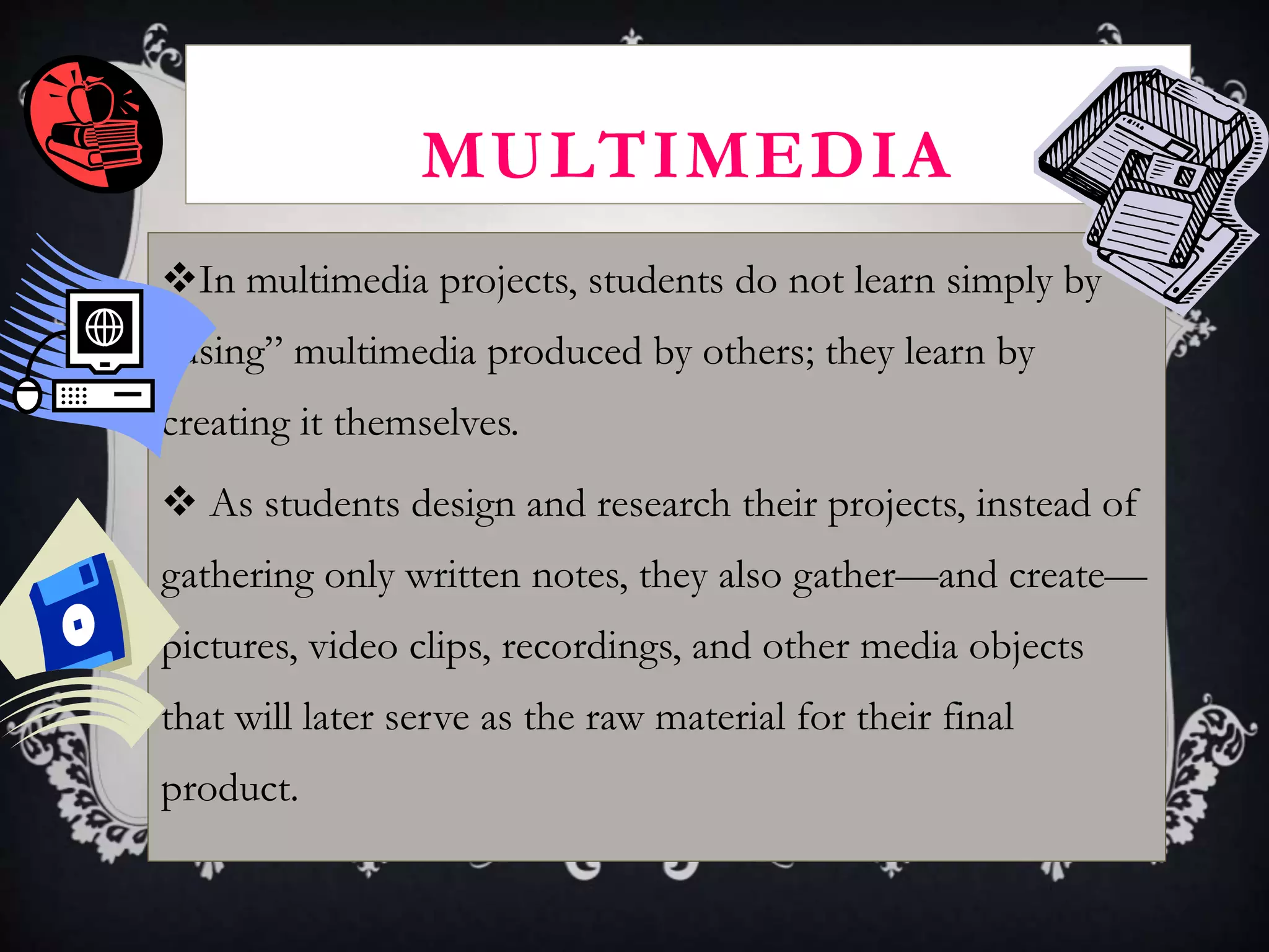 MULTIMEDIA
In multimedia projects, students do not learn simply by
"using” multimedia produced by others; they learn by
creating it themselves.
 As students design and research their projects, instead of
gathering only written notes, they also gather—and create—
pictures, video clips, recordings, and other media objects
that will later serve as the raw material for their final
product.
 