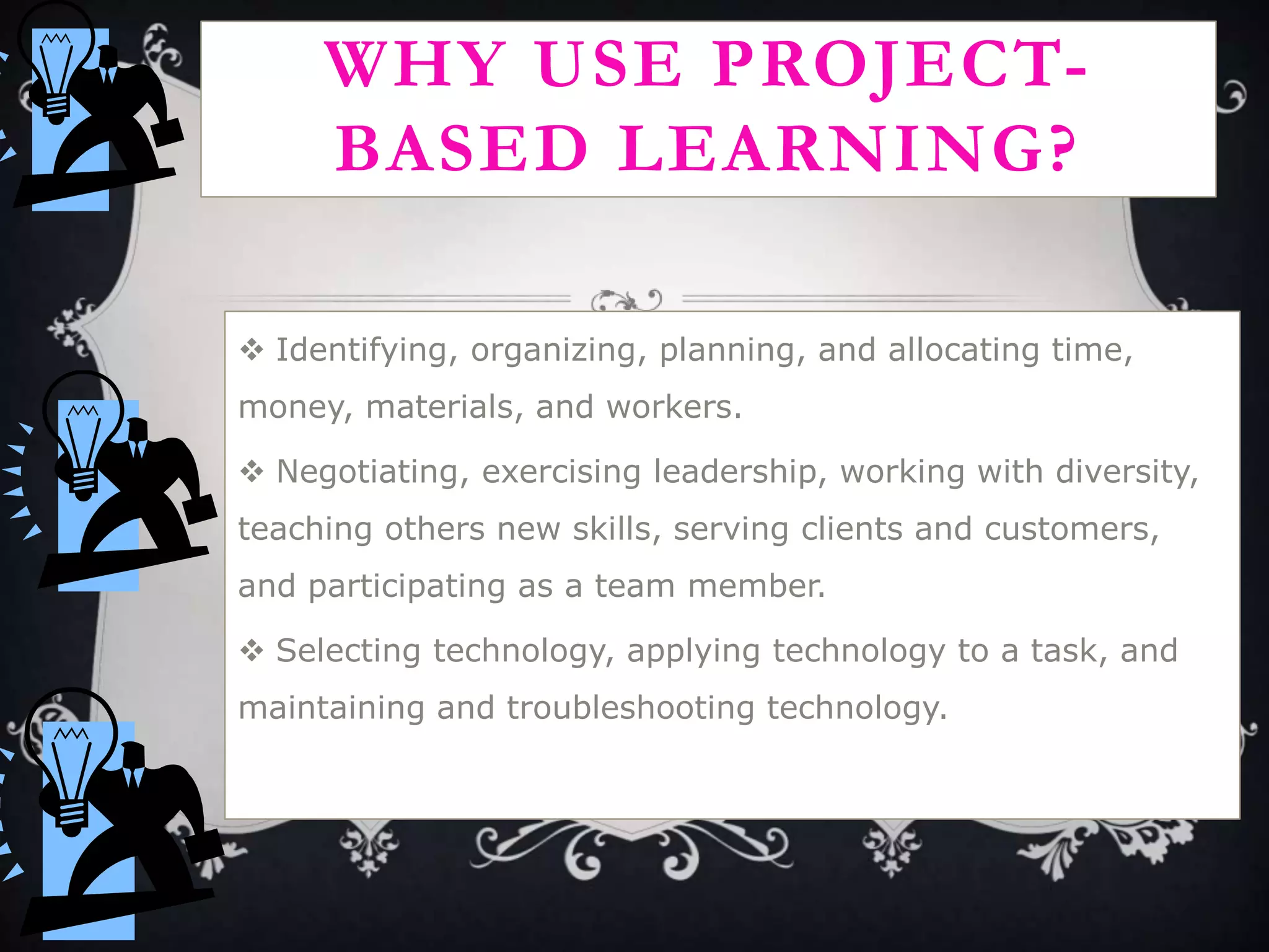 WHY USE PROJECT-
BASED LEARNING?
 Identifying, organizing, planning, and allocating time,
money, materials, and workers.
 Negotiating, exercising leadership, working with diversity,
teaching others new skills, serving clients and customers,
and participating as a team member.
 Selecting technology, applying technology to a task, and
maintaining and troubleshooting technology.
 